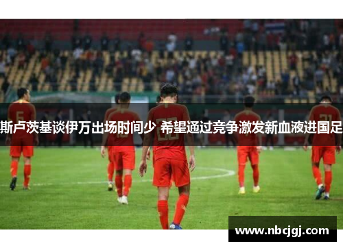 斯卢茨基谈伊万出场时间少 希望通过竞争激发新血液进国足