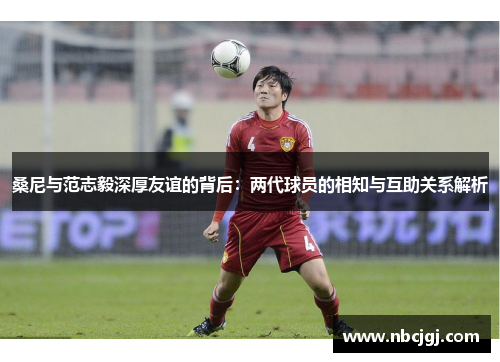 桑尼与范志毅深厚友谊的背后：两代球员的相知与互助关系解析