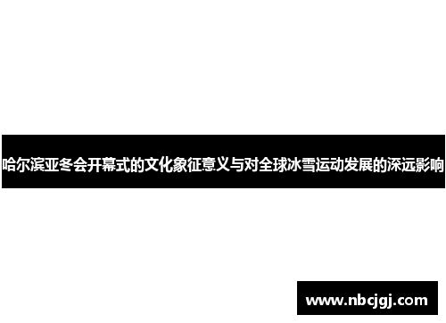 哈尔滨亚冬会开幕式的文化象征意义与对全球冰雪运动发展的深远影响