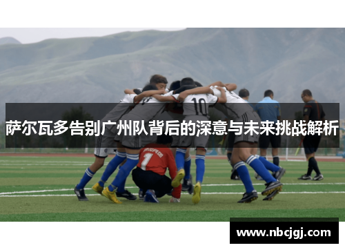 萨尔瓦多告别广州队背后的深意与未来挑战解析 萨尔瓦多告别广州队背后的深意与未来挑战解析