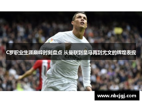 C罗职业生涯巅峰时刻盘点 从曼联到皇马再到尤文的辉煌表现 C罗职业生涯巅峰时刻盘点 从曼联到皇马再到尤文的辉煌表现