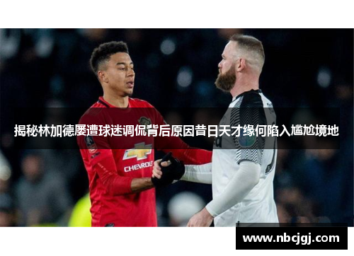 揭秘林加德屡遭球迷调侃背后原因昔日天才缘何陷入尴尬境地