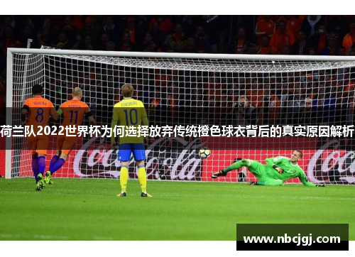 荷兰队2022世界杯为何选择放弃传统橙色球衣背后的真实原因解析
